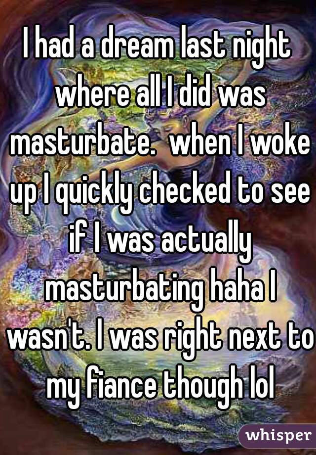 I had a dream last night where all I did was masturbate.  when I woke up I quickly checked to see if I was actually masturbating haha I wasn't. I was right next to my fiance though lol