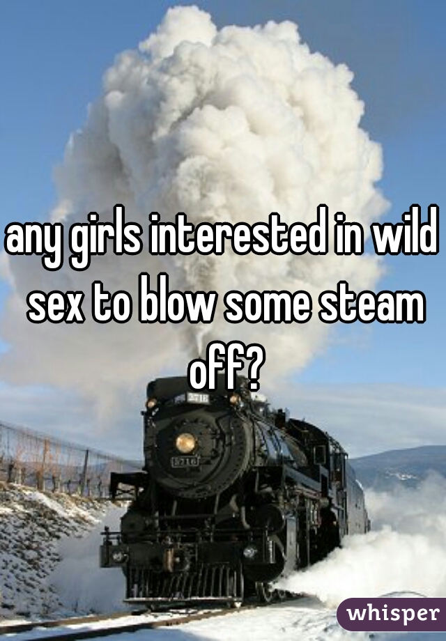 any girls interested in wild sex to blow some steam off?