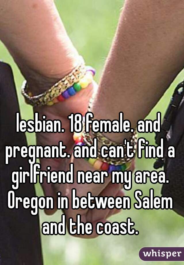 lesbian. 18 female. and pregnant. and can't find a girlfriend near my area. Oregon in between Salem and the coast.
