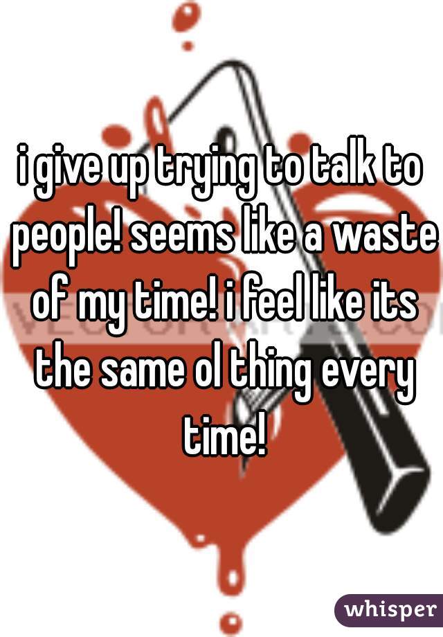 i give up trying to talk to people! seems like a waste of my time! i feel like its the same ol thing every time!