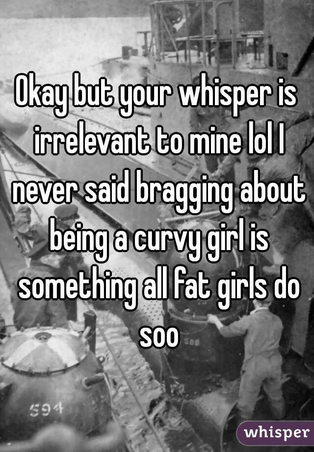 Okay but your whisper is irrelevant to mine lol I never said bragging about being a curvy girl is something all fat girls do soo