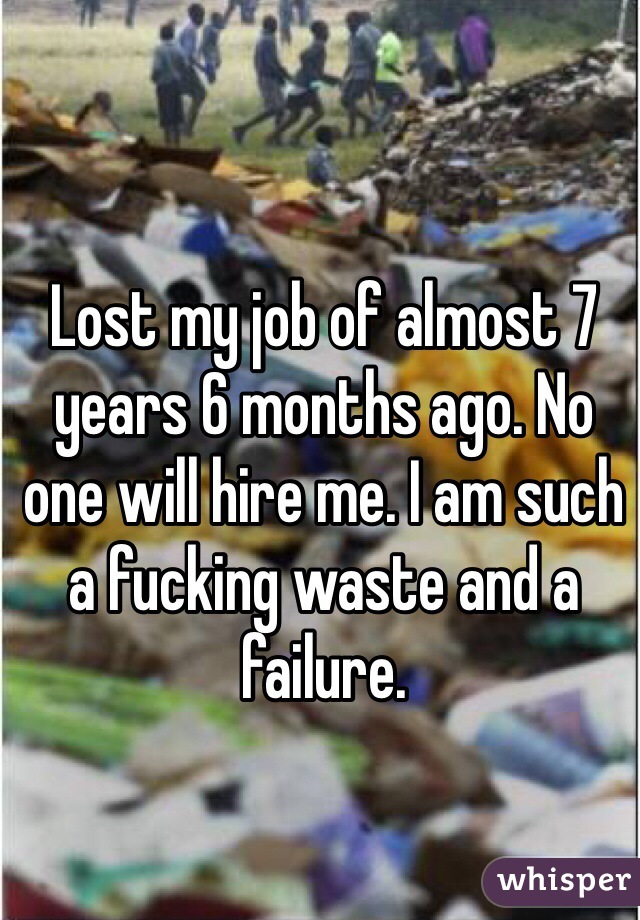 Lost my job of almost 7 years 6 months ago. No one will hire me. I am such a fucking waste and a failure.