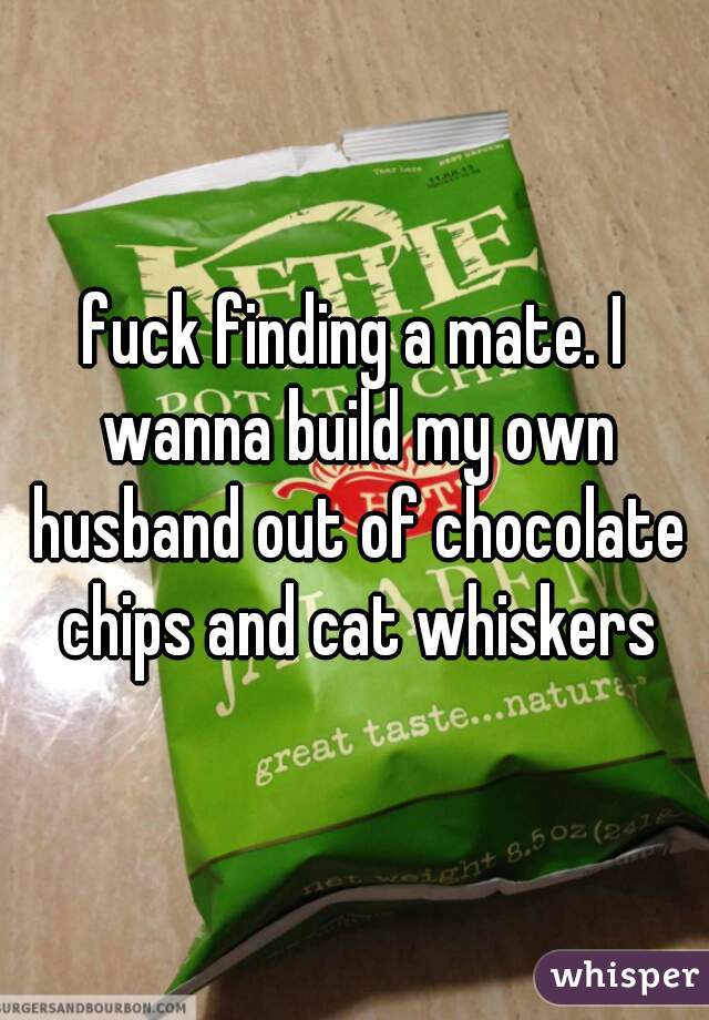 fuck finding a mate. I wanna build my own husband out of chocolate chips and cat whiskers