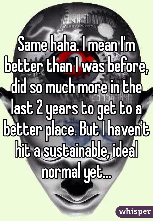 Same haha. I mean I'm better than I was before, did so much more in the last 2 years to get to a better place. But I haven't hit a sustainable, ideal normal yet...