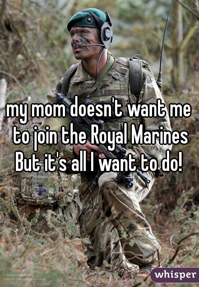 my mom doesn't want me to join the Royal Marines
But it's all I want to do!
