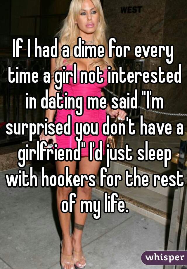 If I had a dime for every time a girl not interested in dating me said "I'm surprised you don't have a girlfriend" I'd just sleep with hookers for the rest of my life.