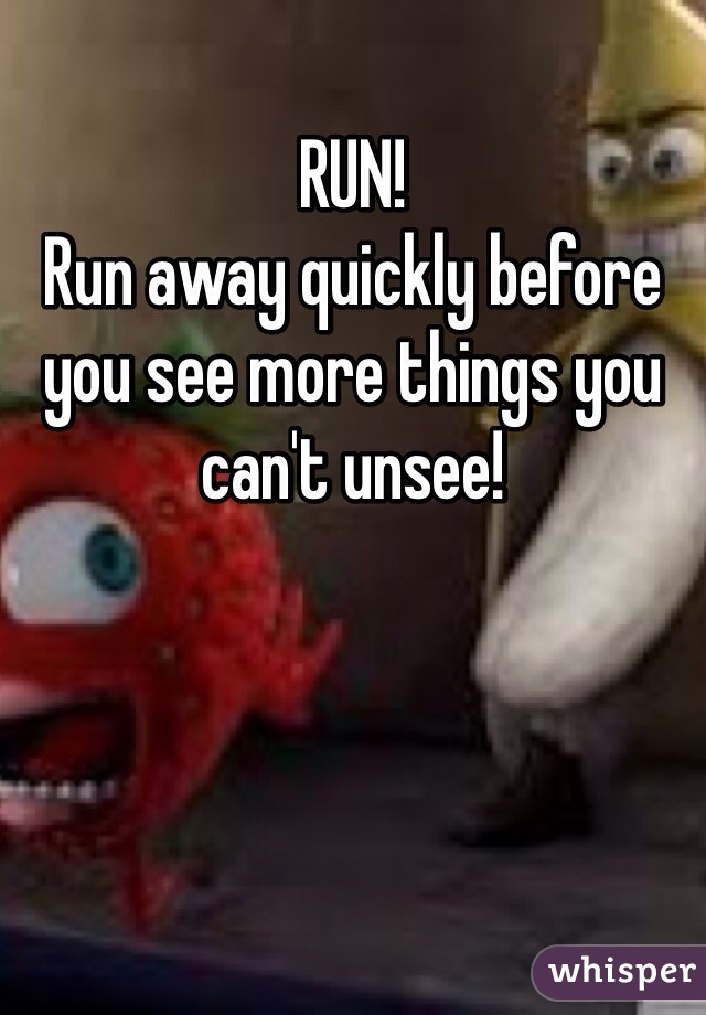 RUN!
Run away quickly before you see more things you can't unsee!