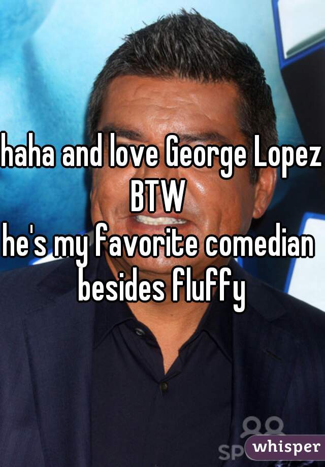 haha and love George Lopez BTW  
he's my favorite comedian 
besides fluffy