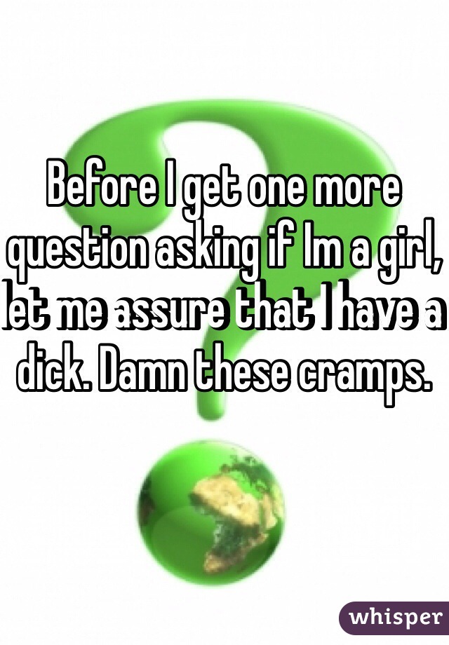 Before I get one more question asking if Im a girl, let me assure that I have a dick. Damn these cramps. 