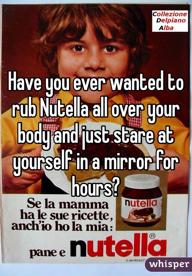 Have you ever wanted to rub Nutella all over your body and just stare at yourself in a mirror for hours?