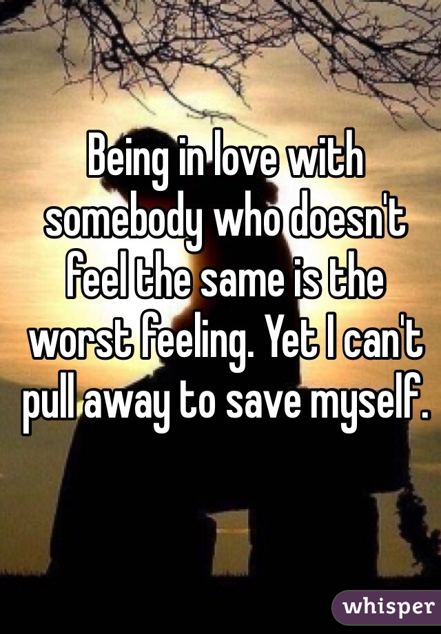 Being in love with somebody who doesn't feel the same is the worst feeling. Yet I can't pull away to save myself. 