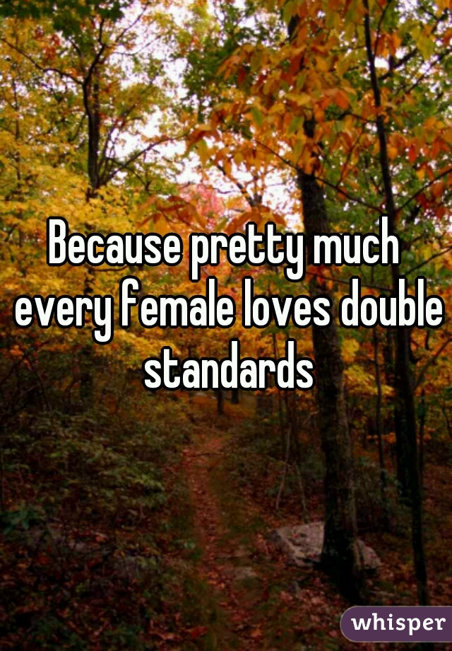 Because pretty much every female loves double standards