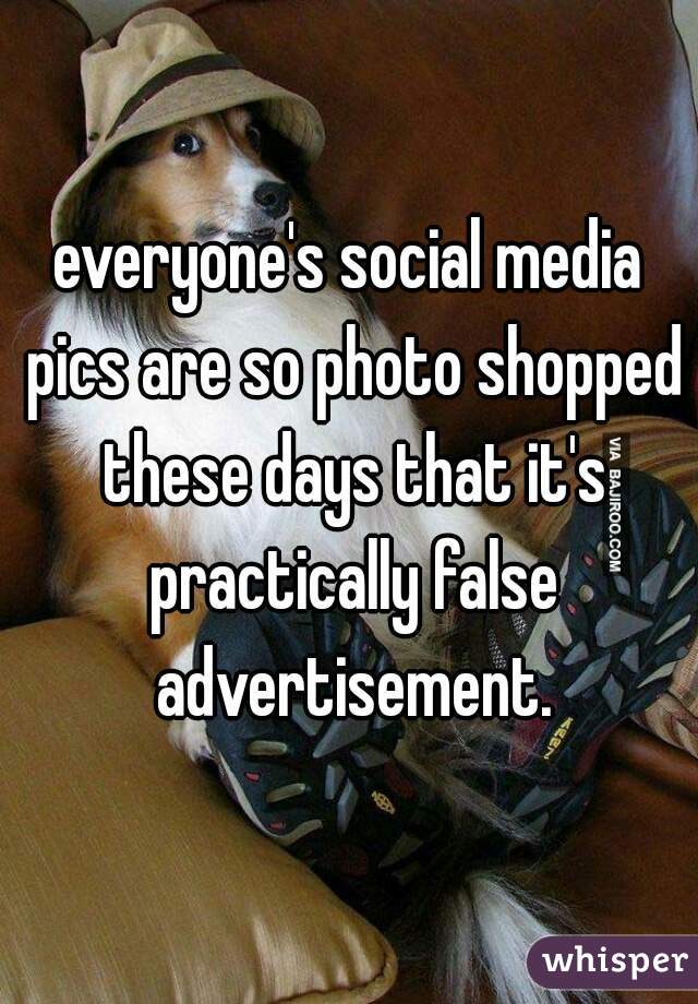 everyone's social media pics are so photo shopped these days that it's practically false advertisement.