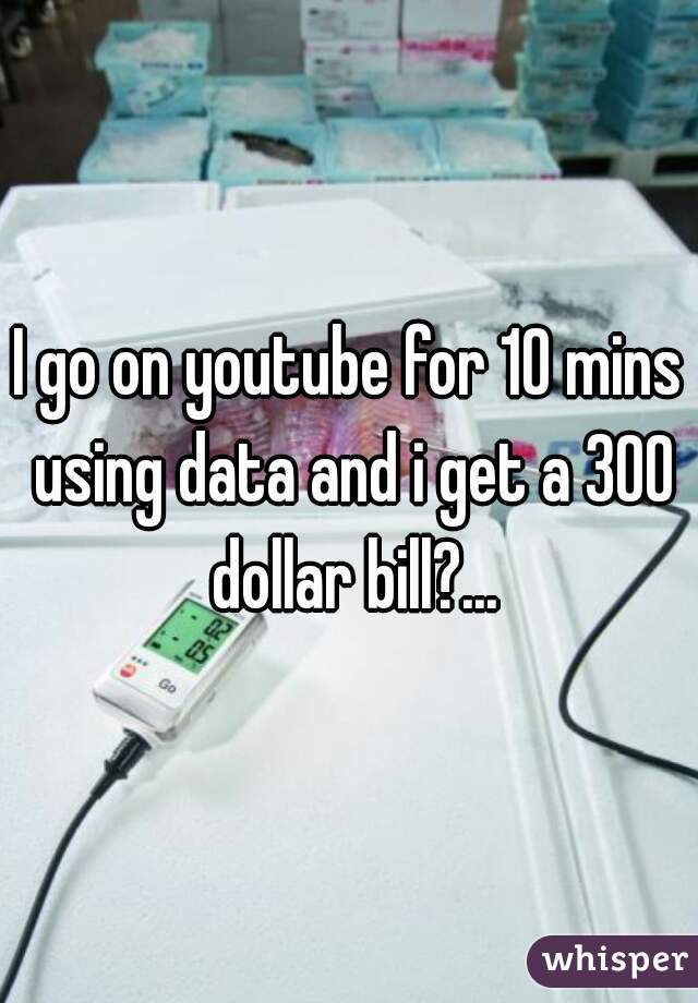 I go on youtube for 10 mins using data and i get a 300 dollar bill?...