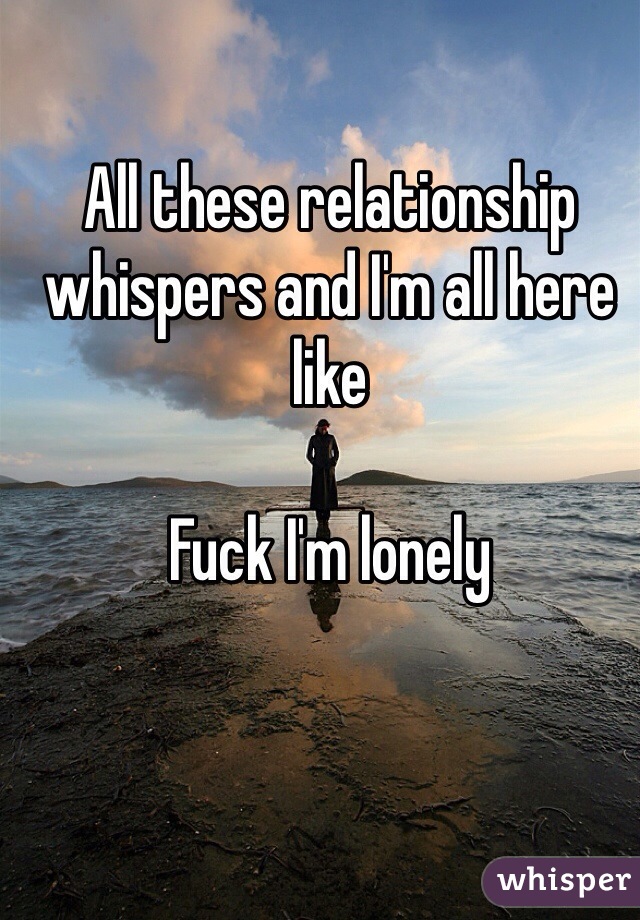 All these relationship whispers and I'm all here like 

Fuck I'm lonely 