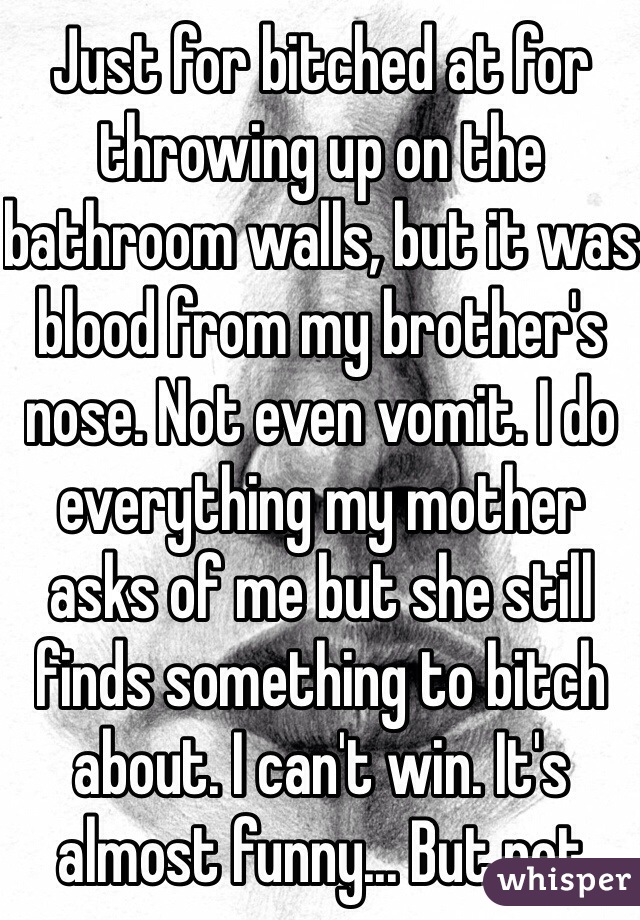 Just for bitched at for throwing up on the bathroom walls, but it was blood from my brother's nose. Not even vomit. I do everything my mother asks of me but she still finds something to bitch about. I can't win. It's almost funny... But not
