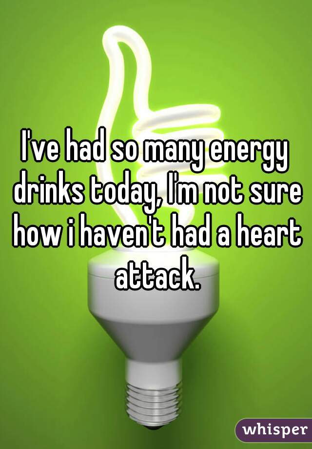 I've had so many energy drinks today, I'm not sure how i haven't had a heart attack.