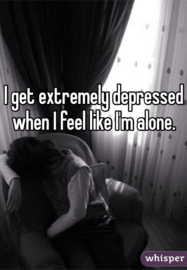 I get extremely depressed when I feel like I'm alone.