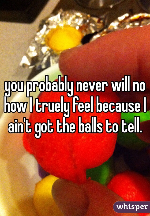 you probably never will no how I truely feel because I ain't got the balls to tell. 