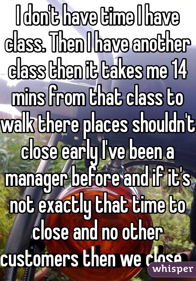 I don't have time I have class. Then I have another class then it takes me 14 mins from that class to walk there places shouldn't close early I've been a manager before and if it's not exactly that time to close and no other customers then we close.             
