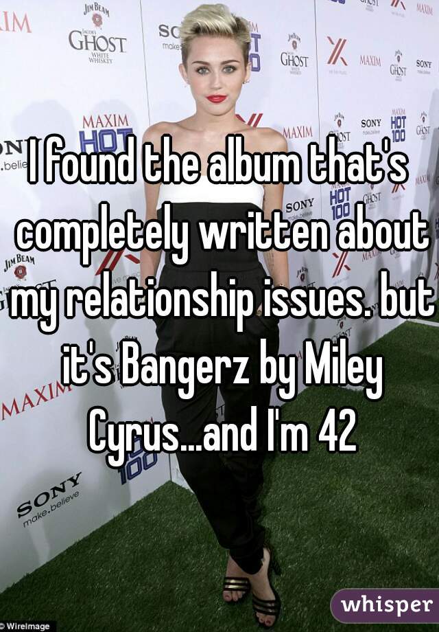 I found the album that's completely written about my relationship issues. but it's Bangerz by Miley Cyrus...and I'm 42