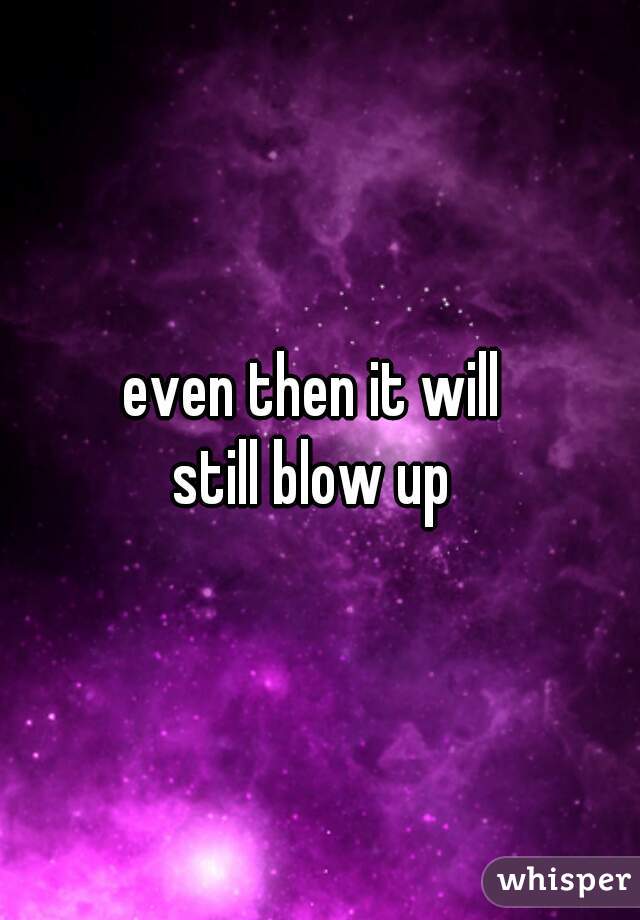 even then it will 
still blow up 