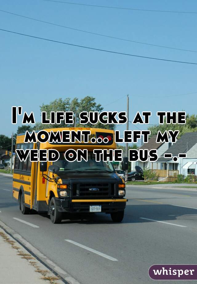 I'm life sucks at the moment... left my weed on the bus -.-