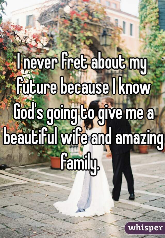 I never fret about my future because I know God's going to give me a beautiful wife and amazing family.  