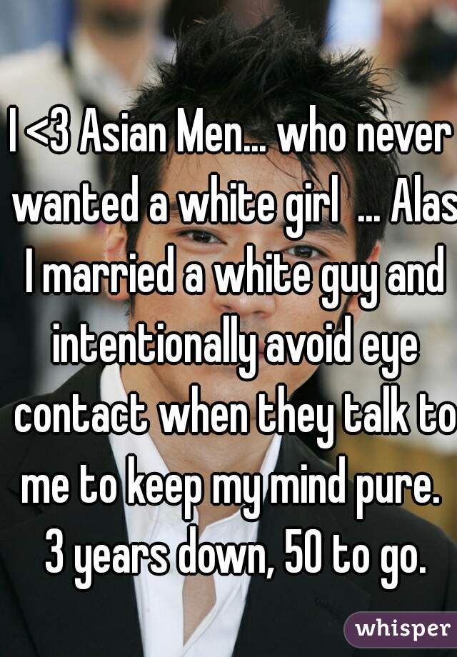 I <3 Asian Men... who never wanted a white girl  ... Alas I married a white guy and intentionally avoid eye contact when they talk to me to keep my mind pure.  3 years down, 50 to go.