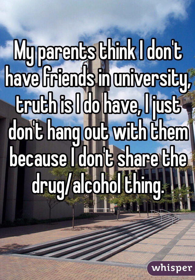 My parents think I don't have friends in university, truth is I do have, I just don't hang out with them because I don't share the drug/alcohol thing. 