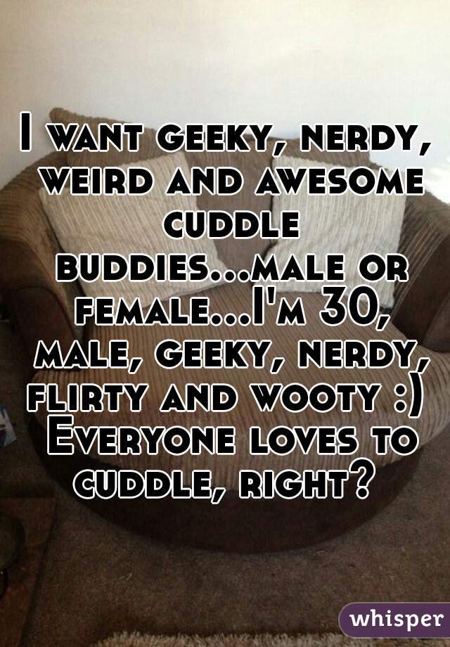 I want geeky, nerdy, weird and awesome cuddle buddies...male or female...I'm 30, male, geeky, nerdy, flirty and wooty :)  Everyone loves to cuddle, right? 