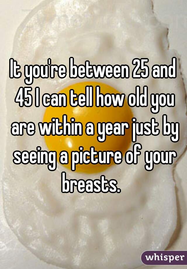 It you're between 25 and 45 I can tell how old you are within a year just by seeing a picture of your breasts.  
