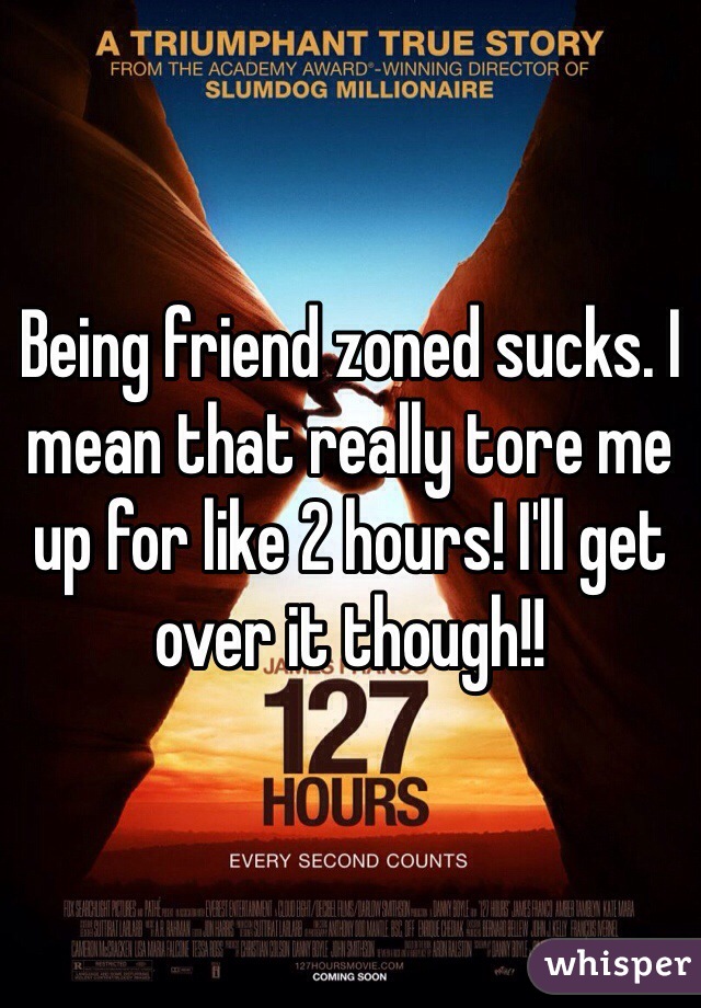 Being friend zoned sucks. I mean that really tore me up for like 2 hours! I'll get over it though!!
