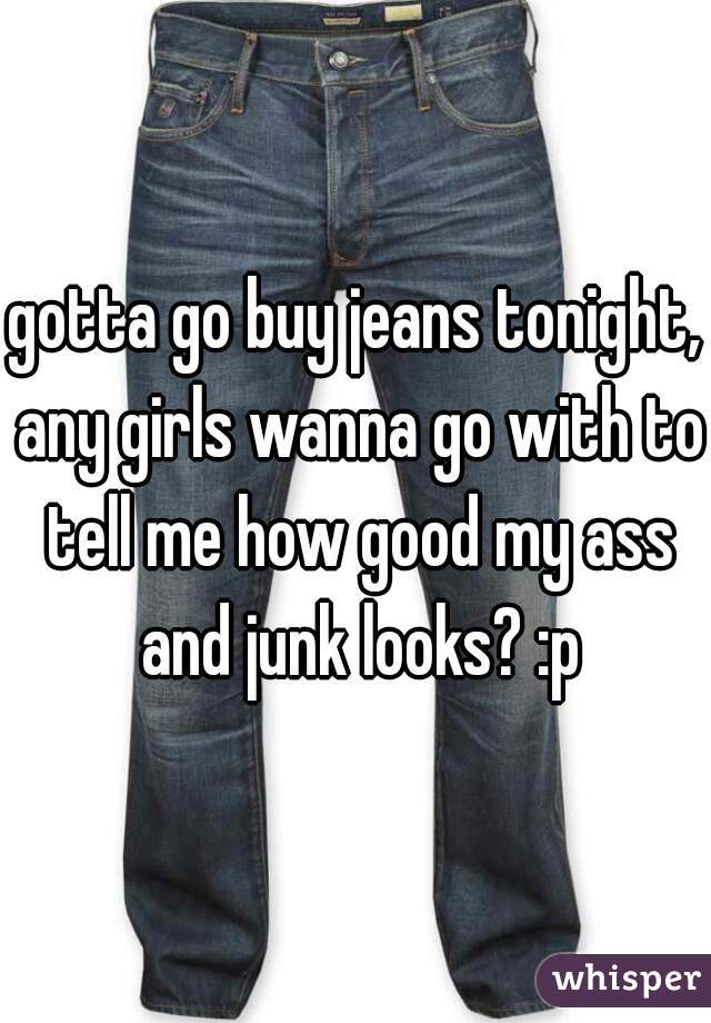 gotta go buy jeans tonight, any girls wanna go with to tell me how good my ass and junk looks? :p