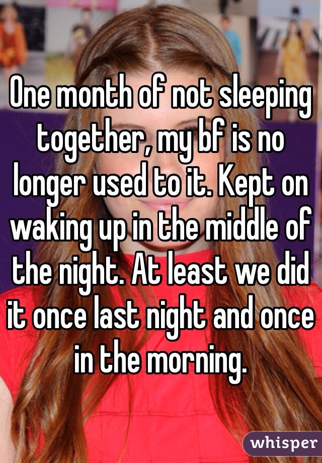 One month of not sleeping together, my bf is no longer used to it. Kept on waking up in the middle of the night. At least we did it once last night and once in the morning.