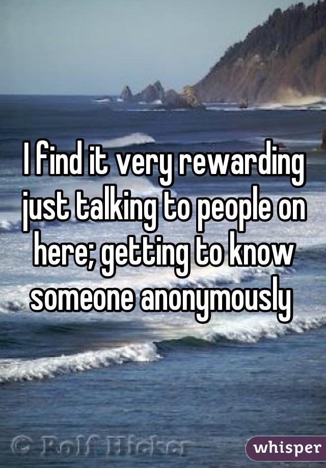 I find it very rewarding just talking to people on here; getting to know someone anonymously 