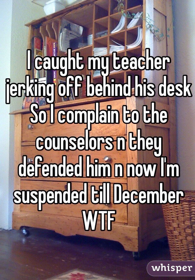 I caught my teacher jerking off behind his desk
So I complain to the  counselors n they defended him n now I'm suspended till December WTF