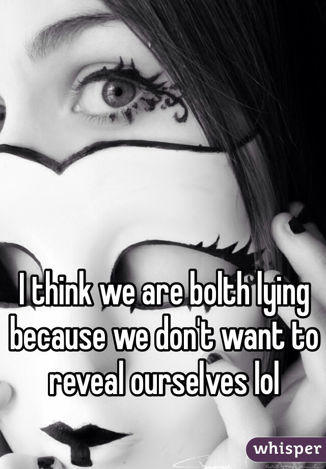 I think we are bolth lying because we don't want to reveal ourselves lol