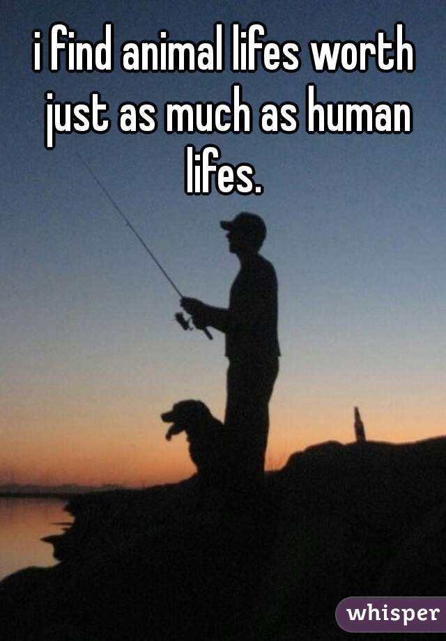 i find animal lifes worth just as much as human lifes. 