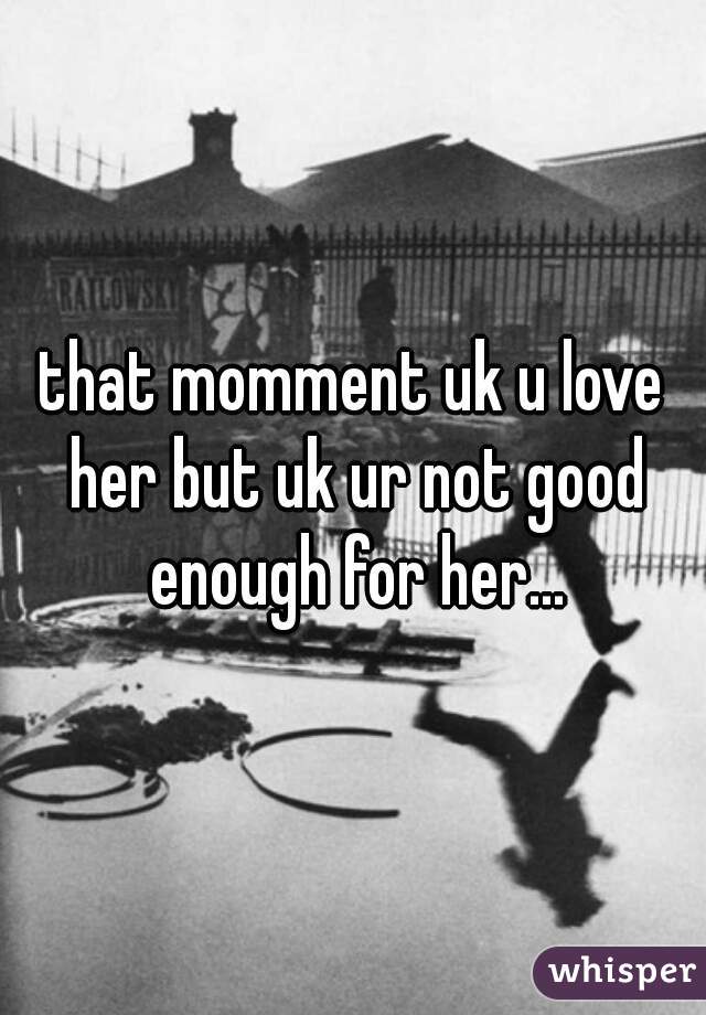 that momment uk u love her but uk ur not good enough for her...