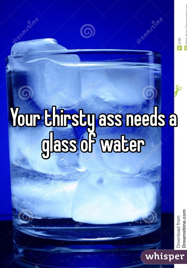 Your thirsty ass needs a glass of water