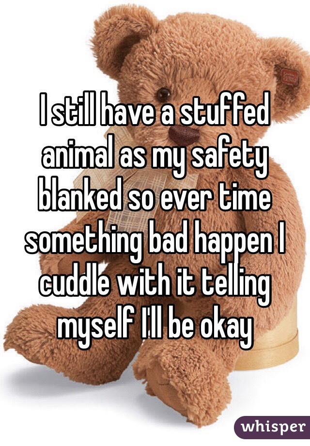 I still have a stuffed animal as my safety blanked so ever time something bad happen I cuddle with it telling myself I'll be okay