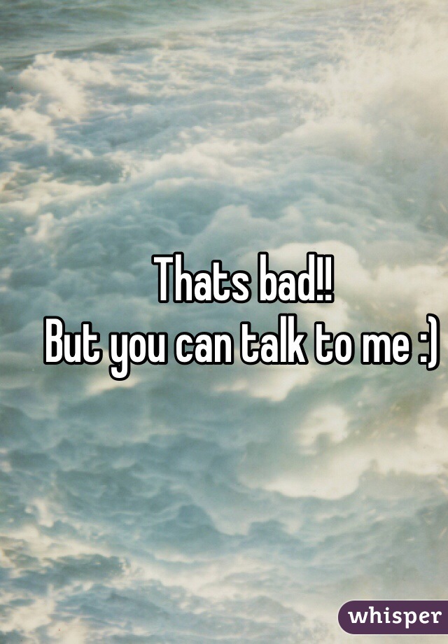Thats bad!! 
But you can talk to me :)