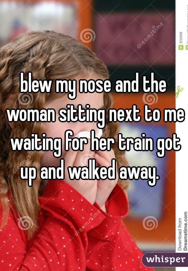 blew my nose and the woman sitting next to me waiting for her train got up and walked away.   