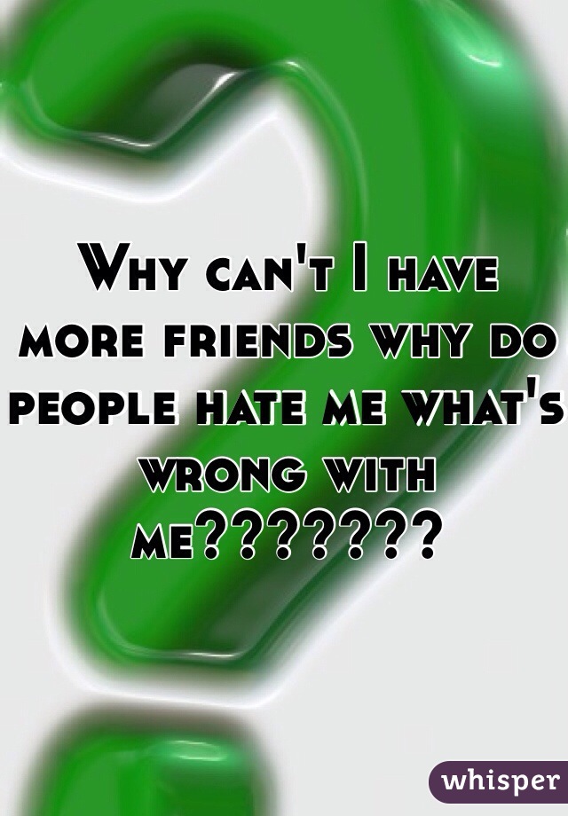 Why can't I have more friends why do people hate me what's wrong with me???????