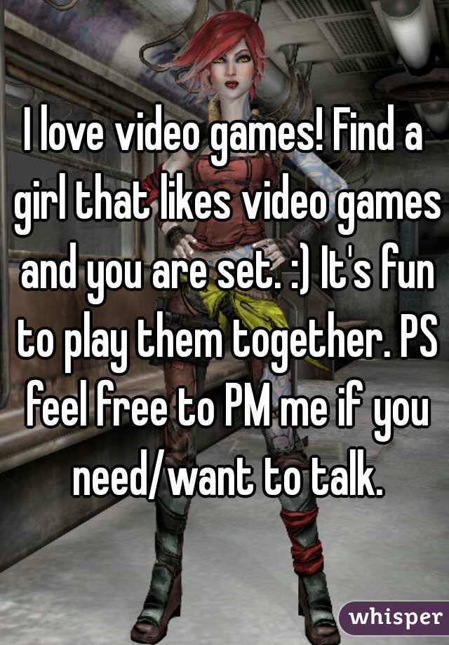 I love video games! Find a girl that likes video games and you are set. :) It's fun to play them together. PS feel free to PM me if you need/want to talk.