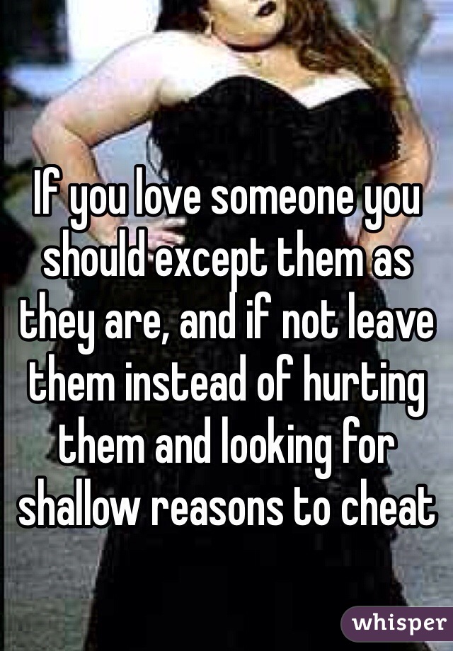 If you love someone you should except them as they are, and if not leave them instead of hurting them and looking for shallow reasons to cheat 