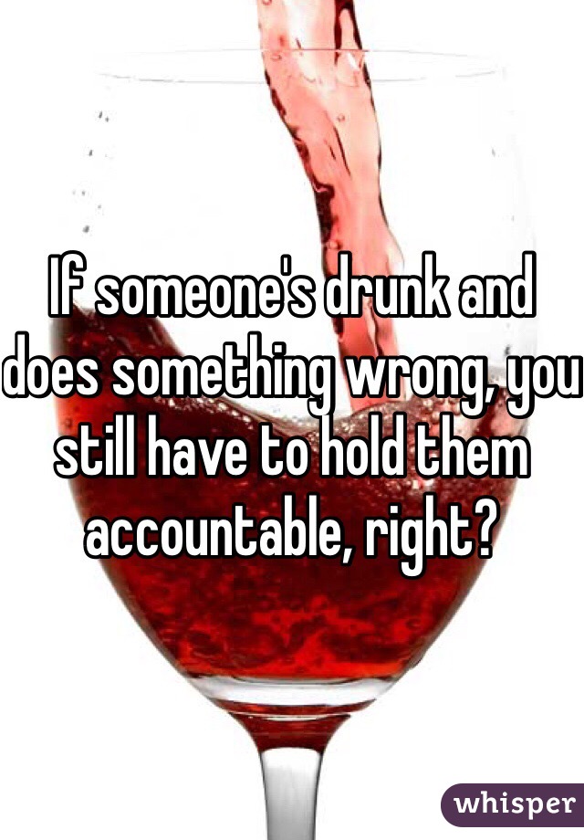 If someone's drunk and does something wrong, you still have to hold them accountable, right?