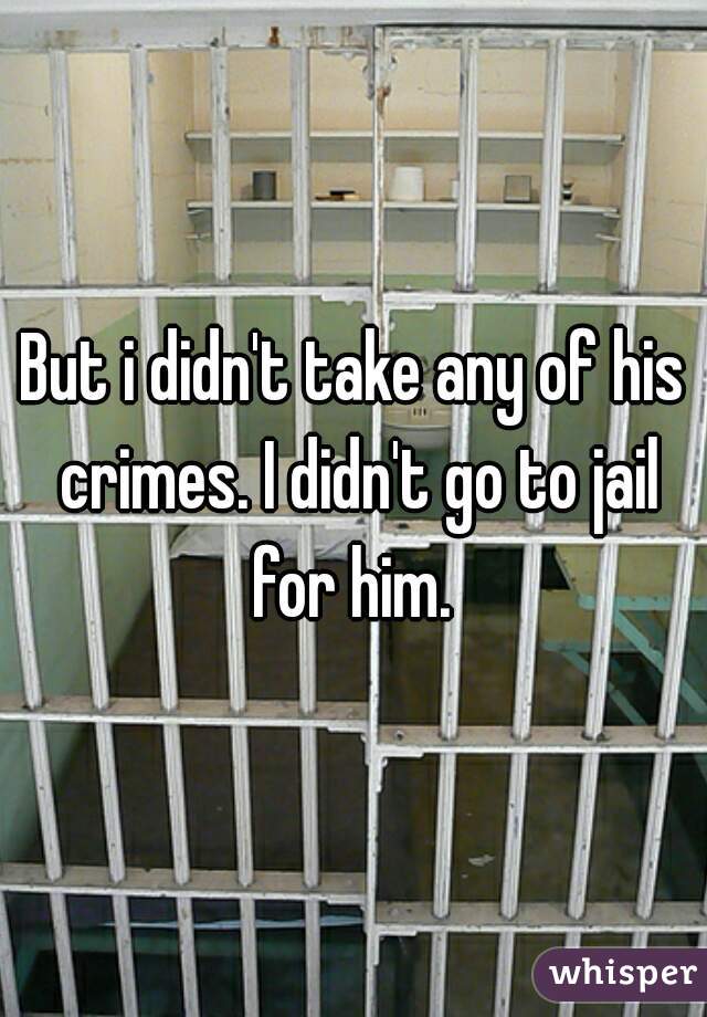 But i didn't take any of his crimes. I didn't go to jail for him. 