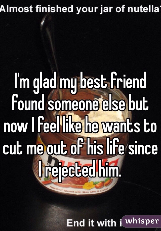 I'm glad my best friend found someone else but now I feel like he wants to cut me out of his life since I rejected him.